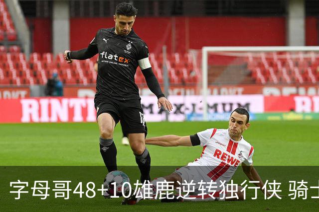 字母哥48+10雄鹿逆转独行侠 骑士克马刺5连胜